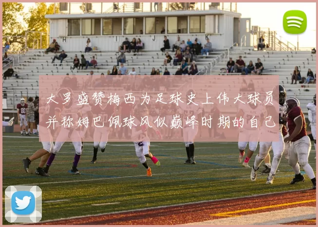 大罗盛赞梅西为足球史上伟大球员并称姆巴佩球风似巅峰时期的自己