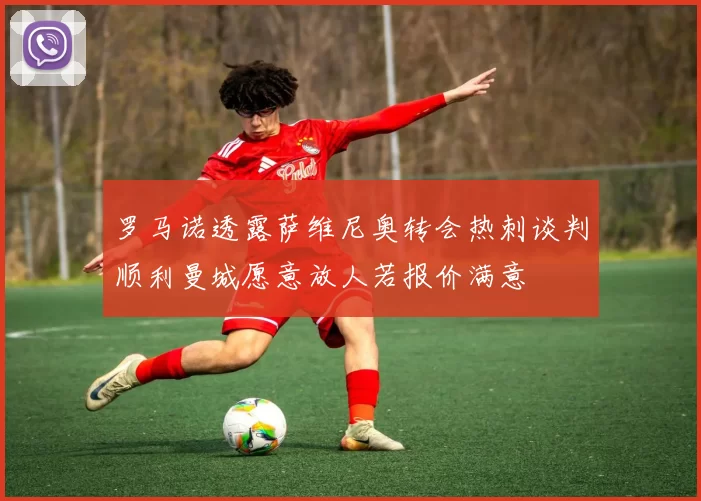 罗马诺透露萨维尼奥转会热刺谈判顺利曼城愿意放人若报价满意