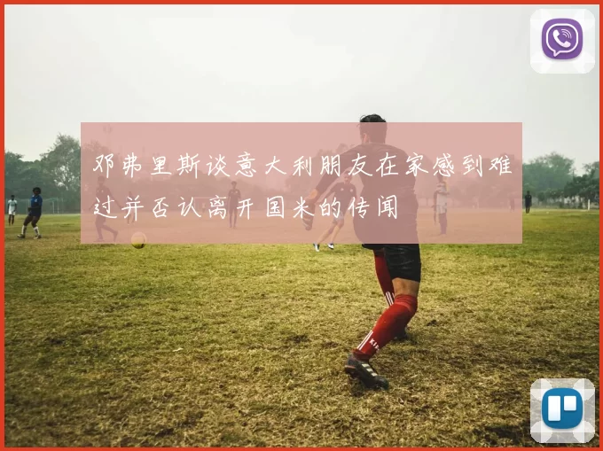邓弗里斯谈意大利朋友在家感到难过并否认离开国米的传闻