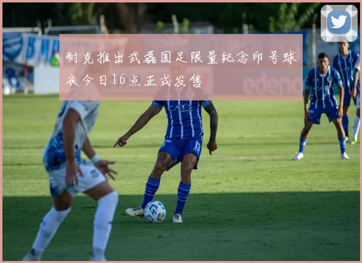 耐克推出武磊国足限量纪念印号球衣今日16点正式发售