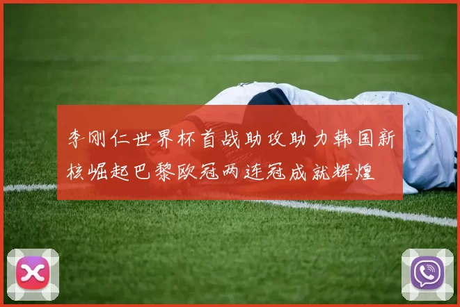 李刚仁世界杯首战助攻助力韩国新核崛起巴黎欧冠两连冠成就辉煌