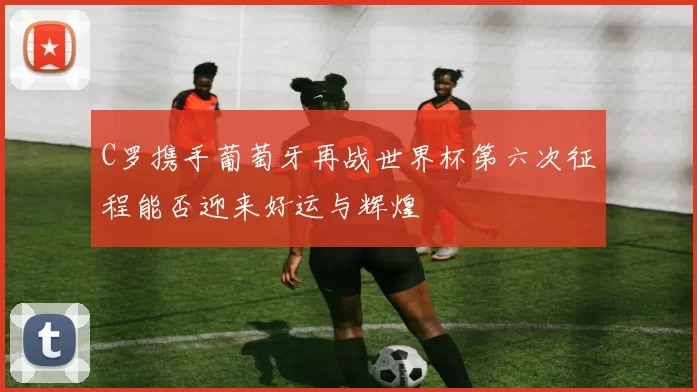 C罗携手葡萄牙再战世界杯第六次征程能否迎来好运与辉煌