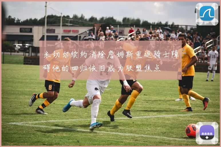 米切尔续约消除詹姆斯重返骑士障碍他的回归依旧成为联盟焦点