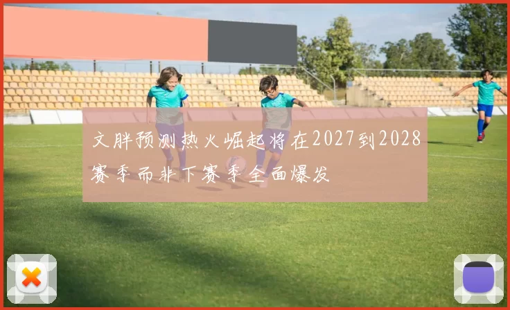 文胖预测热火崛起将在2027到2028赛季而非下赛季全面爆发