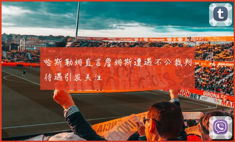 哈斯勒姆直言詹姆斯遭遇不公裁判待遇引发关注
