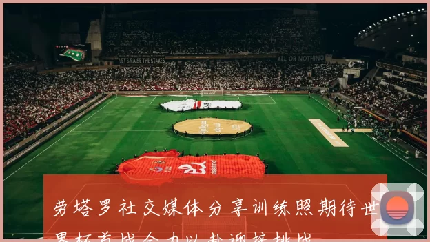 劳塔罗社交媒体分享训练照期待世界杯首战全力以赴迎接挑战