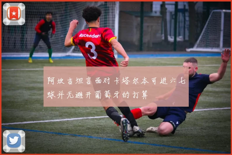 阿坎吉坦言面对卡塔尔本可进六七球并无避开葡萄牙的打算