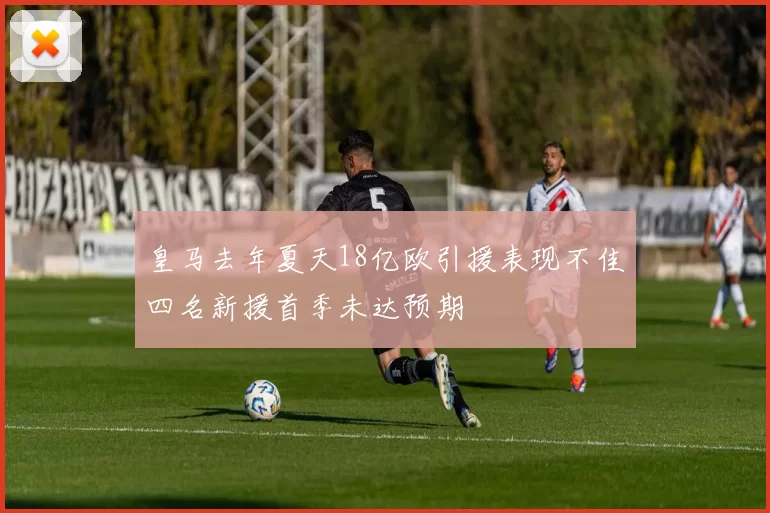 皇马去年夏天18亿欧引援表现不佳四名新援首季未达预期