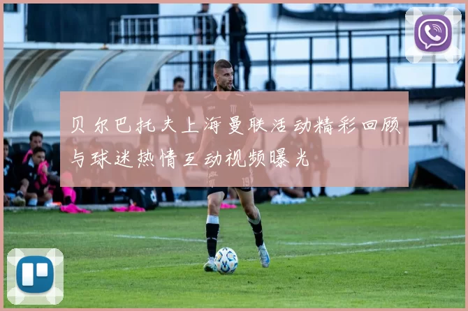 贝尔巴托夫上海曼联活动精彩回顾与球迷热情互动视频曝光