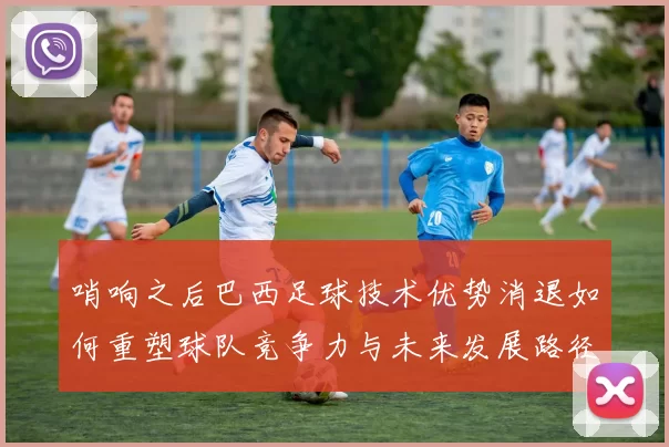 哨响之后巴西足球技术优势消退如何重塑球队竞争力与未来发展路径