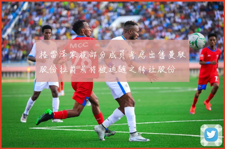格雷泽家族部分成员考虑出售曼联股份拉爵或将被迫随之转让股份