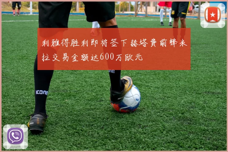 利雅得胜利即将签下赫塔费前锋米拉交易金额达600万欧元