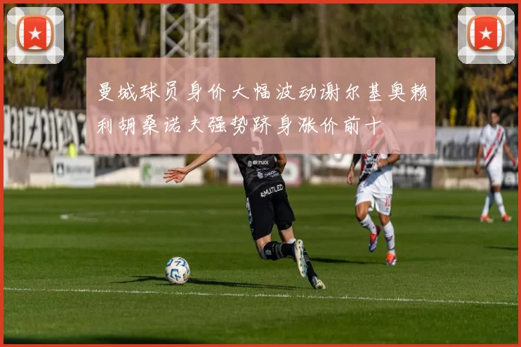 曼城球员身价大幅波动谢尔基奥赖利胡桑诺夫强势跻身涨价前十