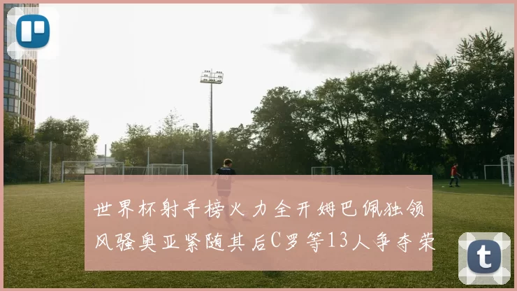 世界杯射手榜火力全开姆巴佩独领风骚奥亚紧随其后C罗等13人争夺荣耀