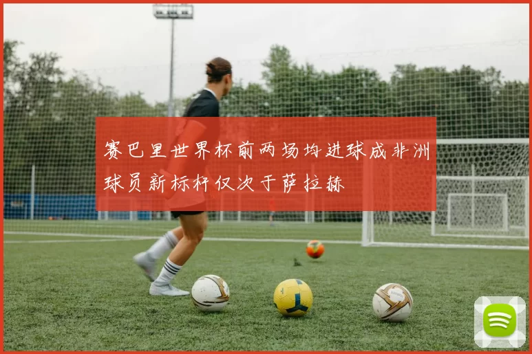 赛巴里世界杯前两场均进球成非洲球员新标杆仅次于萨拉赫