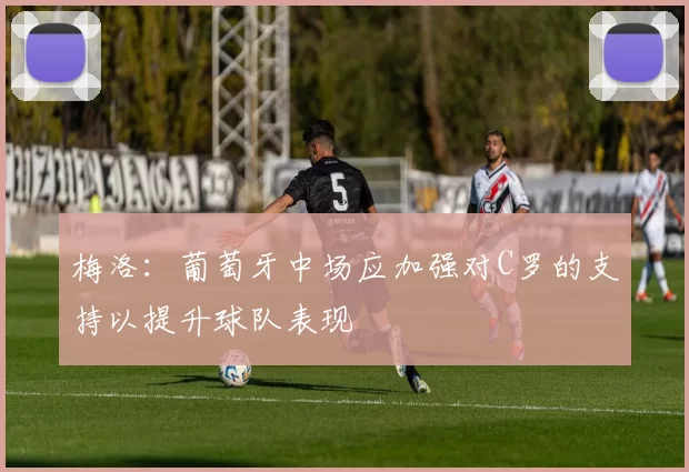 梅洛：葡萄牙中场应加强对C罗的支持以提升球队表现