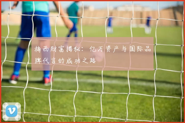 梅西财富揭秘：亿万资产与国际品牌代言的成功之路