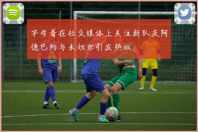 字母哥在社交媒体上关注新队友阿德巴约与米切尔引发热议
