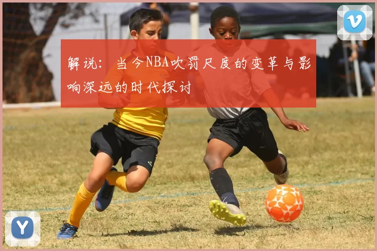 解说：当今NBA吹罚尺度的变革与影响深远的时代探讨