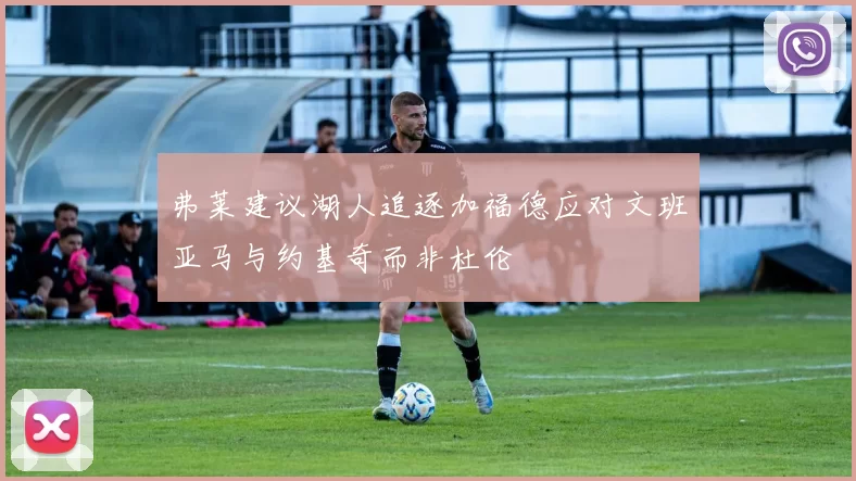 弗莱建议湖人追逐加福德应对文班亚马与约基奇而非杜伦
