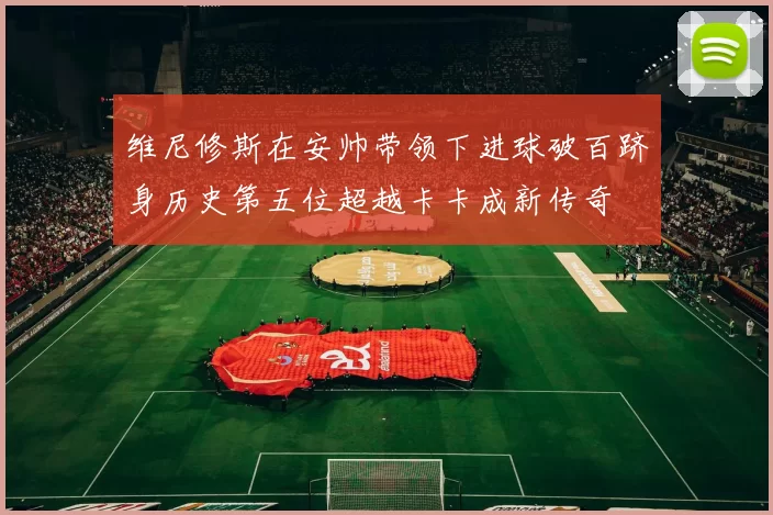 维尼修斯在安帅带领下进球破百跻身历史第五位超越卡卡成新传奇