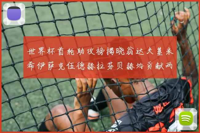 世界杯首轮助攻榜揭晓翁达夫基米希伊萨克伍德赫拉芬贝赫均贡献两次助攻