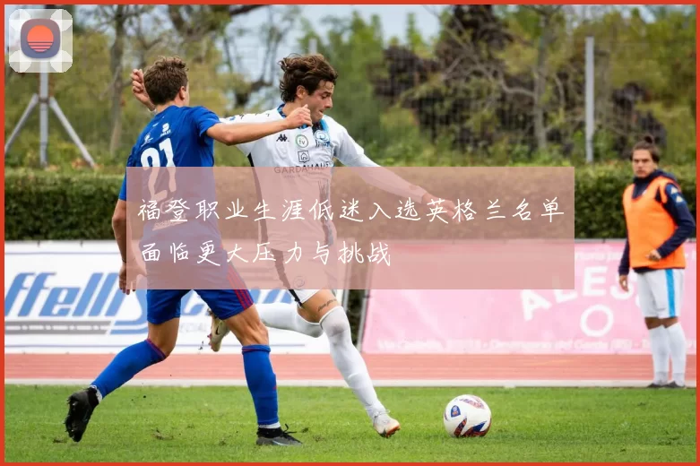 福登职业生涯低迷入选英格兰名单面临更大压力与挑战
