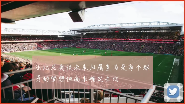 法比尼奥谈未来归属皇马是每个球员的梦想但尚未确定去向