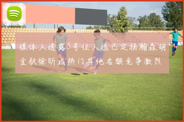 媒体人透露5号位人选已定杨瀚森胡金秋徐昕成热门其他名额竞争激烈