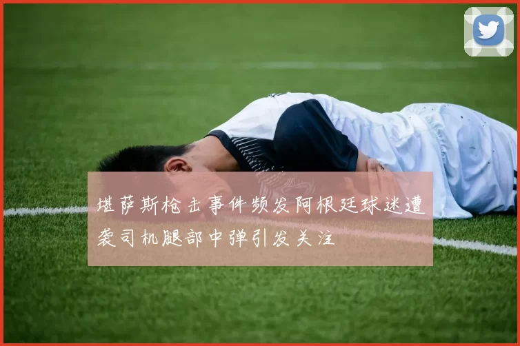 堪萨斯枪击事件频发阿根廷球迷遭袭司机腿部中弹引发关注