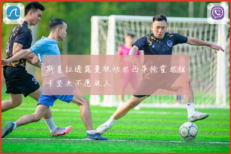斯基拉透露曼联切尔西争抢霍尔纽卡坚决不愿放人